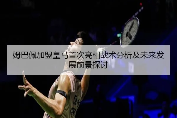 姆巴佩加盟皇马首次亮相战术分析及未来发展前景探讨