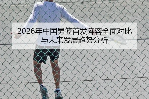 2026年中国男篮首发阵容全面对比与未来发展趋势分析