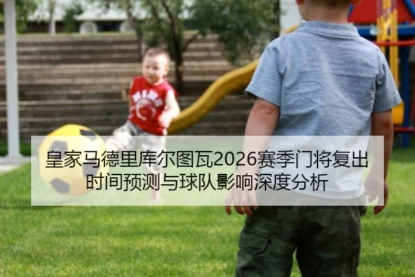 皇家马德里库尔图瓦2026赛季门将复出时间预测与球队影响深度分析
