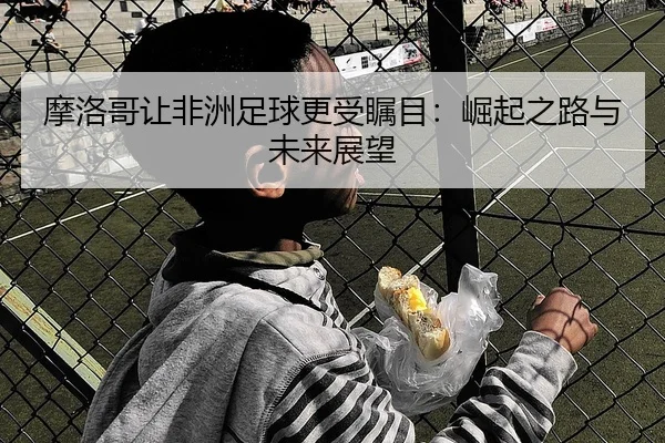摩洛哥让非洲足球更受瞩目：崛起之路与未来展望